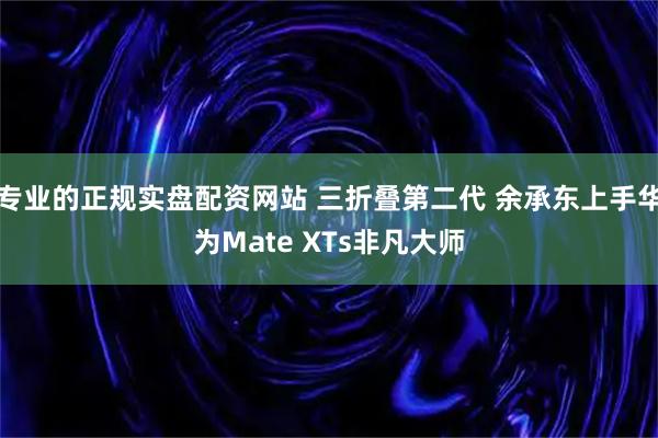 专业的正规实盘配资网站 三折叠第二代 余承东上手华为Mate XTs非凡大师