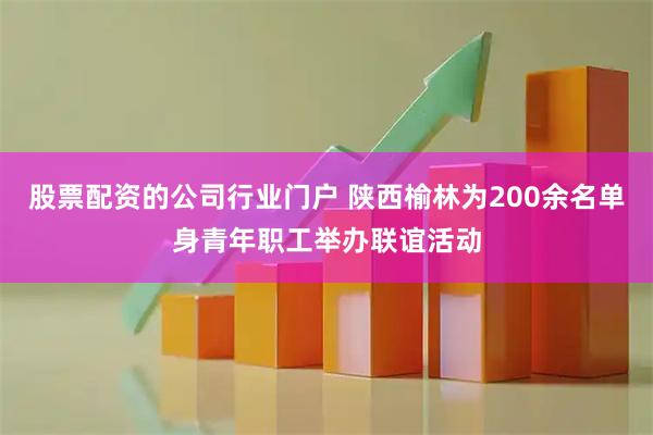 股票配资的公司行业门户 陕西榆林为200余名单身青年职工举办联谊活动