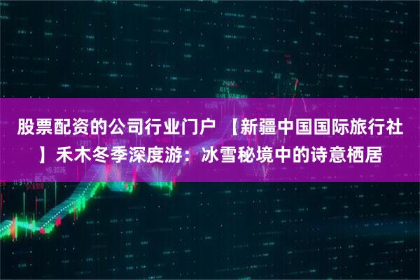 股票配资的公司行业门户 【新疆中国国际旅行社】禾木冬季深度游：冰雪秘境中的诗意栖居